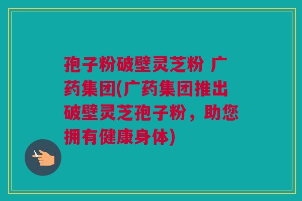 孢子粉破壁灵芝粉 广药集团(广药集团推出破壁灵芝孢子粉,助您拥有健康身体) 孢子粉破壁灵芝粉 广药集团(广药集团推出破壁灵芝孢子粉,助您拥有健康身体)