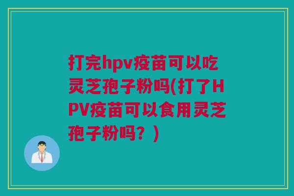 打完hpv疫苗可以吃灵芝孢子粉吗(打了HPV疫苗可以食用灵芝孢子粉吗？)