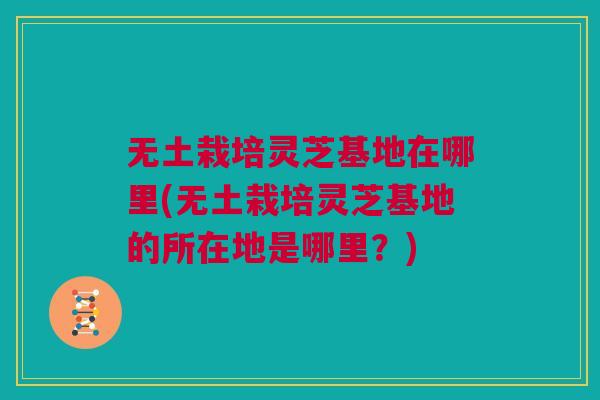 无土栽培灵芝基地在哪里(无土栽培灵芝基地的所在地是哪里?) 无土栽培灵芝基地在哪里(无土栽培灵芝基地的所在地是哪里?)