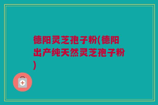 德阳灵芝孢子粉(德阳出产纯天然灵芝孢子粉) 德阳灵芝孢子粉(德阳出产纯天然灵芝孢子粉)