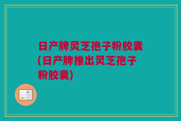 日产牌灵芝孢子粉胶囊(日产牌推出灵芝孢子粉胶囊)