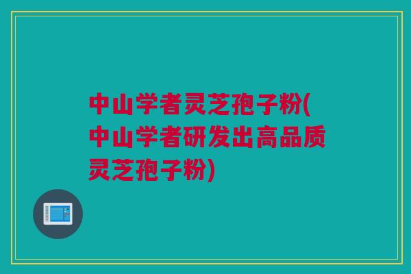 中山学者灵芝孢子粉(中山学者研发出高品质灵芝孢子粉)