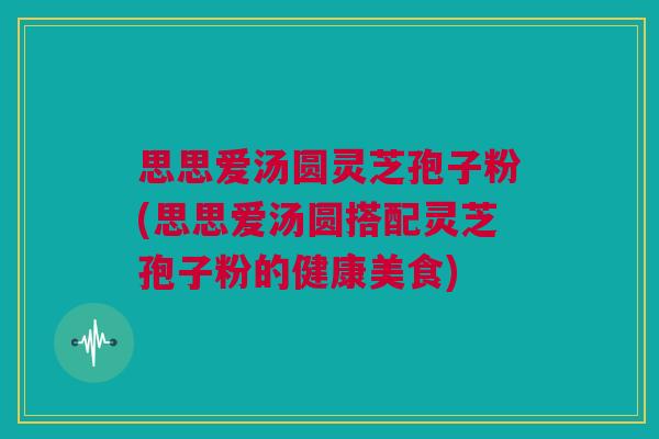 思思爱汤圆灵芝孢子粉(思思爱汤圆搭配灵芝孢子粉的健康美食) 思思爱汤圆灵芝孢子粉(思思爱汤圆搭配灵芝孢子粉的健康美食)