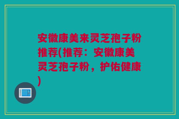 安徽康美来灵芝孢子粉推荐(推荐:安徽康美灵芝孢子粉,护佑健康) 安徽康美来灵芝孢子粉推荐(推荐:安徽康美灵芝孢子粉,护佑健康)