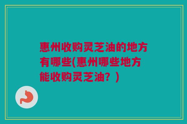 惠州收购灵芝油的地方有哪些(惠州哪些地方能收购灵芝油?) 惠州收购灵芝油的地方有哪些(惠州哪些地方能收购灵芝油?)