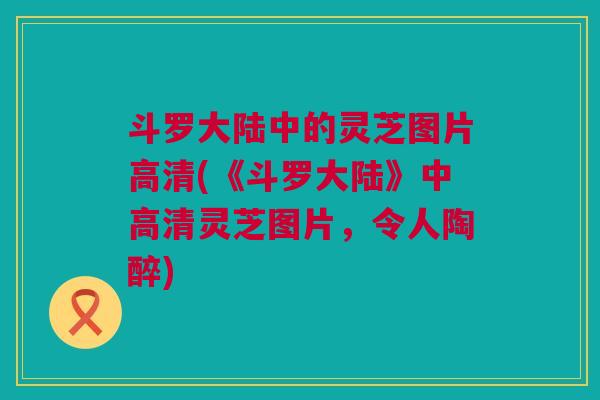 斗罗大陆中的灵芝图片高清(《斗罗大陆》中高清灵芝图片,令人陶醉) 斗罗大陆中的灵芝图片高清(《斗罗大陆》中高清灵芝图片,令人陶醉)