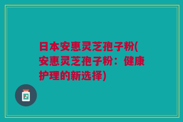 日本安惠灵芝孢子粉(安惠灵芝孢子粉:健康护理的新选择) 日本安惠灵芝孢子粉(安惠灵芝孢子粉:健康护理的新选择)