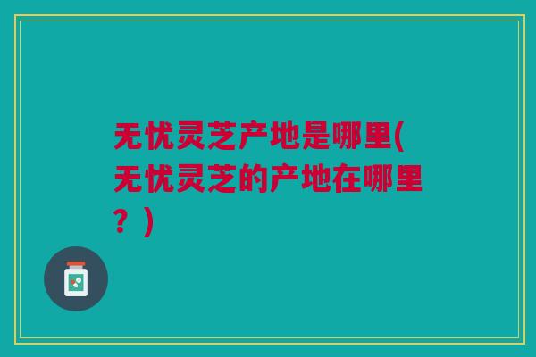 无忧灵芝产地是哪里(无忧灵芝的产地在哪里?) 无忧灵芝产地是哪里(无忧灵芝的产地在哪里?)