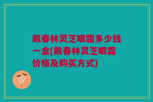 戴春林灵芝眼霜多少钱一盒(戴春林灵芝眼霜价格及购买方式) 戴春林灵芝眼霜多少钱一盒(戴春林灵芝眼霜价格及购买方式)
