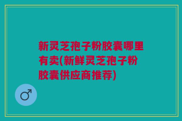 新灵芝孢子粉胶囊哪里有卖(新鲜灵芝孢子粉胶囊供应商推荐) 新灵芝孢子粉胶囊哪里有卖(新鲜灵芝孢子粉胶囊供应商推荐)