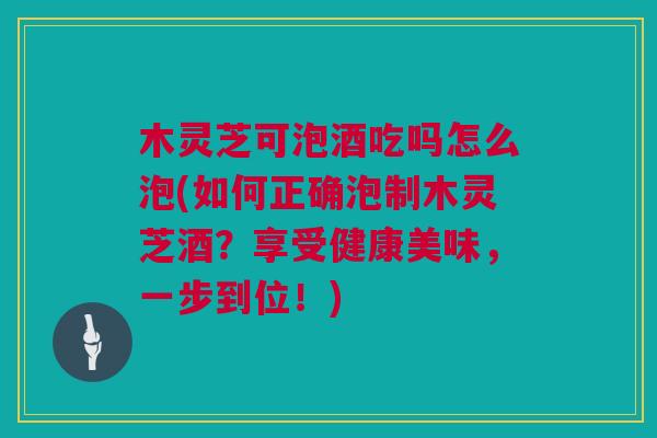 木灵芝可泡酒吃吗怎么泡(如何正确泡制木灵芝酒?享受健康美味,一步到位!) 木灵芝可泡酒吃吗怎么泡(如何正确泡制木灵芝酒?享受健康美味,一步到位!)