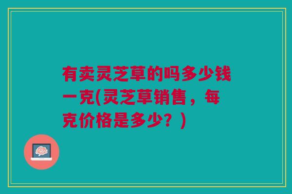 有卖灵芝草的吗多少钱一克(灵芝草销售，每克价格是多少？)