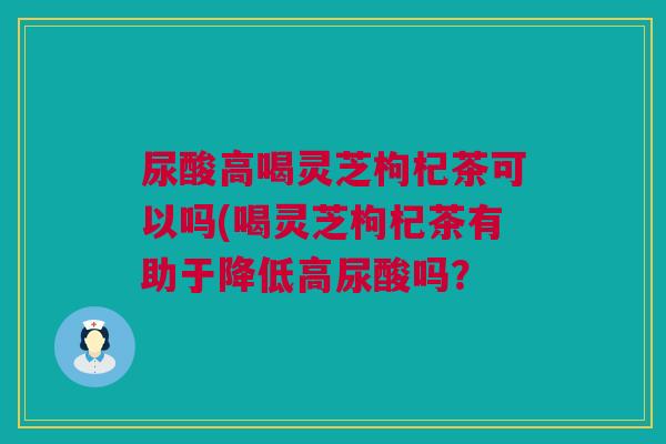 尿酸高喝灵芝枸杞茶可以吗(喝灵芝枸杞茶有助于降低高尿酸吗？