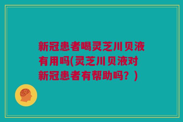 新冠患者喝灵芝川贝液有用吗(灵芝川贝液对新冠患者有帮助吗？)