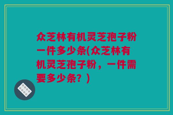 众芝林有机灵芝孢子粉一件多少条(众芝林有机灵芝孢子粉,一件需要多少条?) 众芝林有机灵芝孢子粉一件多少条(众芝林有机灵芝孢子粉,一件需要多少条?)
