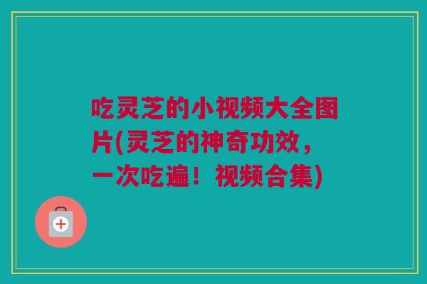 吃灵芝的小视频大全图片(灵芝的神奇功效，一次吃遍！视频合集)