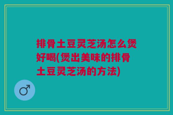 排骨土豆灵芝汤怎么煲好喝(煲出美味的排骨土豆灵芝汤的方法)