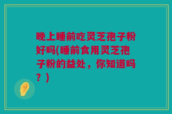 晚上睡前吃灵芝孢子粉好吗(睡前食用灵芝孢子粉的益处，你知道吗？)