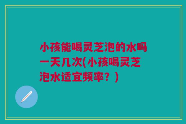 小孩能喝灵芝泡的水吗一天几次(小孩喝灵芝泡水适宜频率？)
