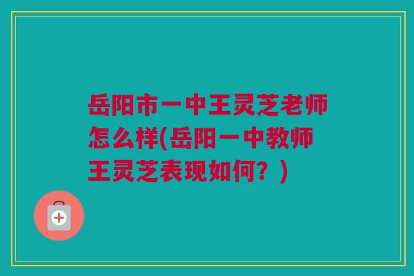 岳阳市一中王灵芝老师怎么样(岳阳一中教师王灵芝表现如何？)