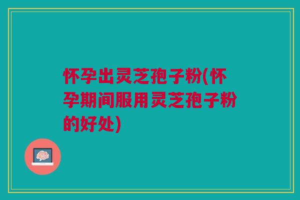 怀孕出灵芝孢子粉(怀孕期间服用灵芝孢子粉的好处)