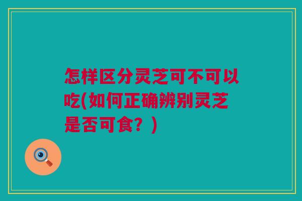 怎样区分灵芝可不可以吃(如何正确辨别灵芝是否可食？)