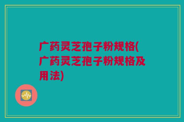 广药灵芝孢子粉规格(广药灵芝孢子粉规格及用法) 广药灵芝孢子粉规格(广药灵芝孢子粉规格及用法)