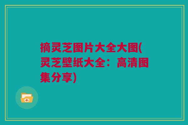 摘灵芝图片大全大图(灵芝壁纸大全：高清图集分享)