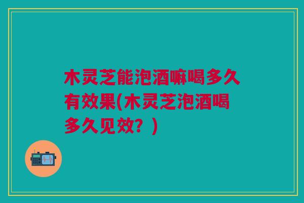 木灵芝能泡酒嘛喝多久有效果(木灵芝泡酒喝多久见效？)