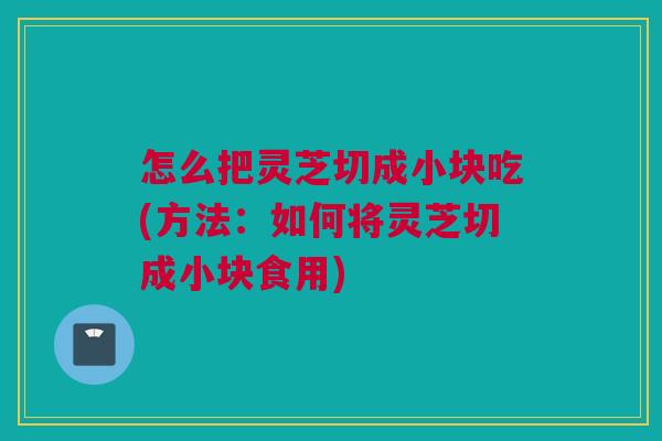 怎么把灵芝切成小块吃(方法：如何将灵芝切成小块食用)