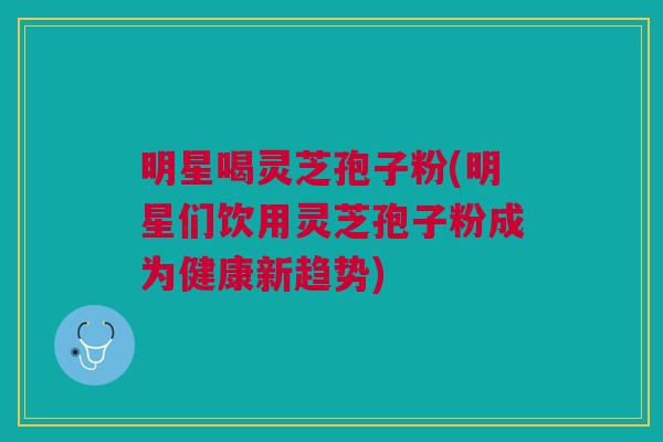 明星喝灵芝孢子粉(明星们饮用灵芝孢子粉成为健康新趋势)