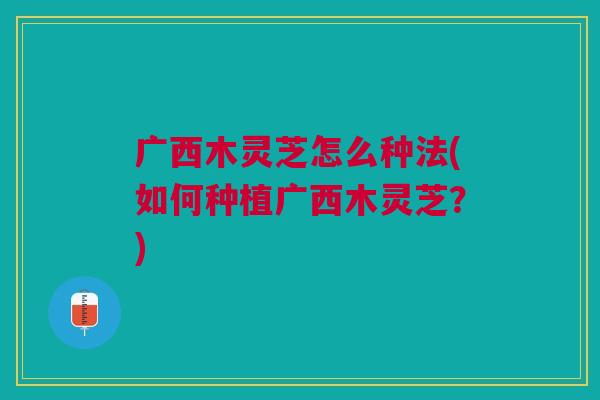 广西木灵芝怎么种法(如何种植广西木灵芝?) 广西木灵芝怎么种法(如何种植广西木灵芝?)