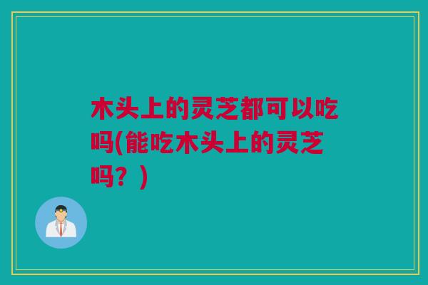 木头上的灵芝都可以吃吗(能吃木头上的灵芝吗?) 木头上的灵芝都可以吃吗(能吃木头上的灵芝吗?)
