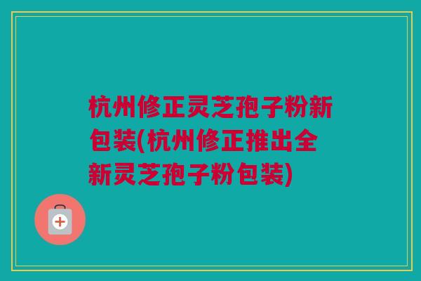 杭州修正灵芝孢子粉新包装(杭州修正推出全新灵芝孢子粉包装)