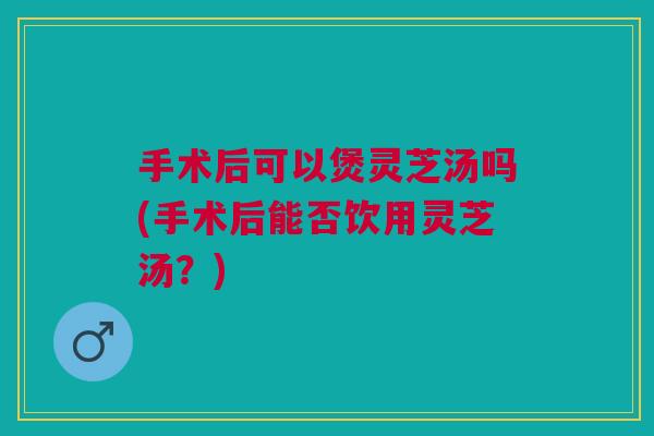 手术后可以煲灵芝汤吗(手术后能否饮用灵芝汤？)