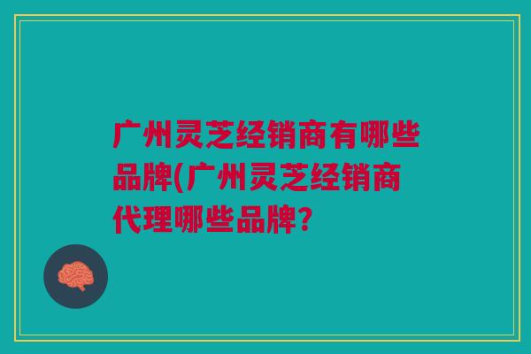 广州灵芝经销商有哪些品牌(广州灵芝经销商代理哪些品牌？