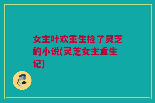 女主叶欢重生捡了灵芝的小说(灵芝女主重生记) 女主叶欢重生捡了灵芝的小说(灵芝女主重生记)