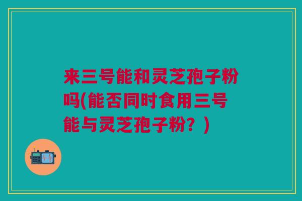 来三号能和灵芝孢子粉吗(能否同时食用三号能与灵芝孢子粉？)