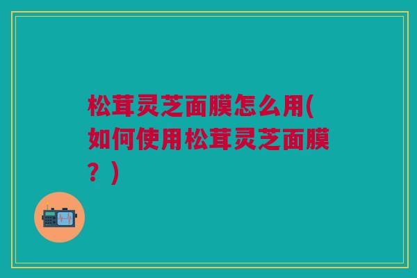 松茸灵芝面膜怎么用(如何使用松茸灵芝面膜?) 松茸灵芝面膜怎么用(如何使用松茸灵芝面膜?)