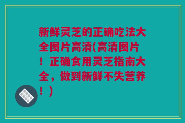 新鲜灵芝的正确吃法大全图片高清(高清图片!正确食用灵芝指南大全,做到新鲜不失营养!) 新鲜灵芝的正确吃法大全图片高清(高清图片!正确食用灵芝指南大全,做到新鲜不失营养!)