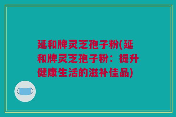 延和牌灵芝孢子粉(延和牌灵芝孢子粉:提升健康生活的滋补佳品) 延和牌灵芝孢子粉(延和牌灵芝孢子粉:提升健康生活的滋补佳品)