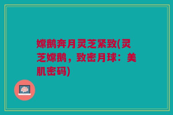 嫦鹅奔月灵芝紧致(灵芝嫦鹅,致密月球:美肌密码) 嫦鹅奔月灵芝紧致(灵芝嫦鹅,致密月球:美肌密码)