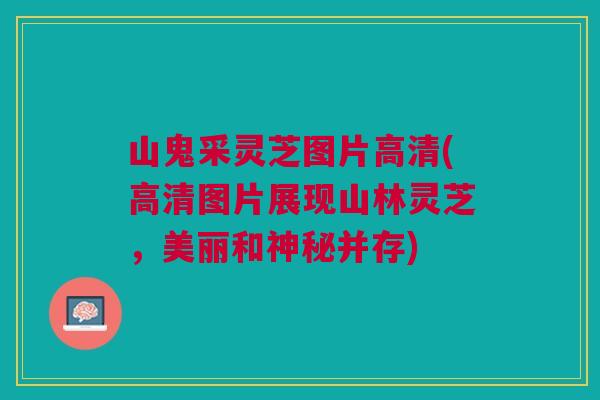 山鬼采灵芝图片高清(高清图片展现山林灵芝,美丽和神秘并存) 山鬼采灵芝图片高清(高清图片展现山林灵芝,美丽和神秘并存)