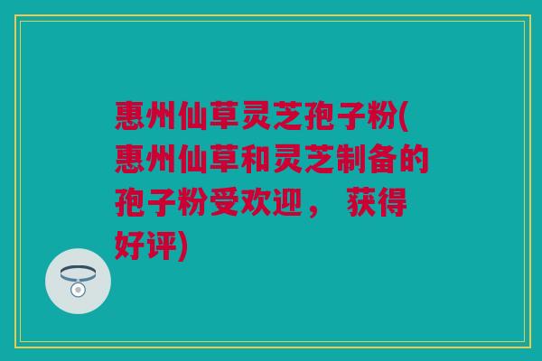 惠州仙草灵芝孢子粉(惠州仙草和灵芝制备的孢子粉受欢迎， 获得好评)