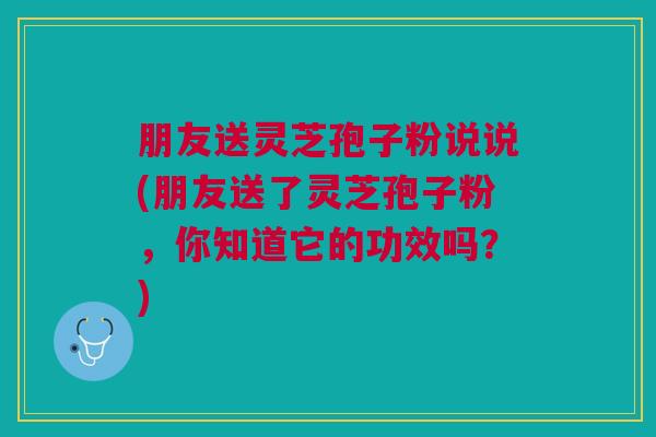 朋友送灵芝孢子粉说说(朋友送了灵芝孢子粉，你知道它的功效吗？)