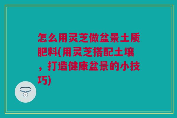 怎么用灵芝做盆景土质肥料(用灵芝搭配土壤，打造健康盆景的小技巧)