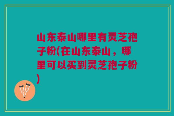 山东泰山哪里有灵芝孢子粉(在山东泰山，哪里可以买到灵芝孢子粉)