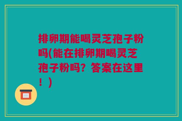 排卵期能喝灵芝孢子粉吗(能在排卵期喝灵芝孢子粉吗？答案在这里！)