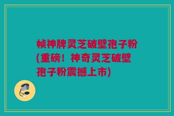 帧神牌灵芝破壁孢子粉(重磅!神奇灵芝破壁孢子粉震撼上市) 帧神牌灵芝破壁孢子粉(重磅!神奇灵芝破壁孢子粉震撼上市)