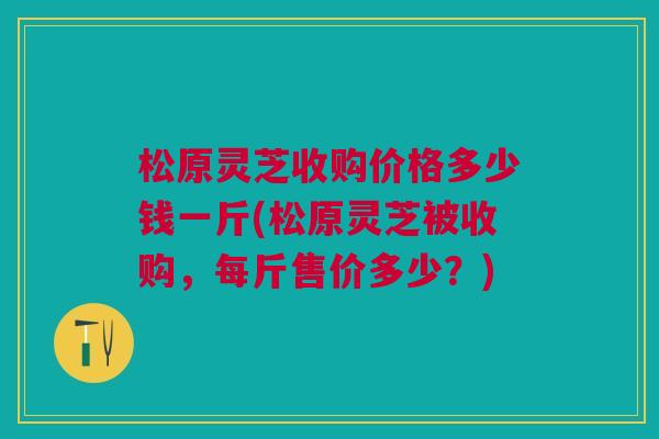 松原灵芝收购价格多少钱一斤(松原灵芝被收购,每斤售价多少?) 松原灵芝收购价格多少钱一斤(松原灵芝被收购,每斤售价多少?)